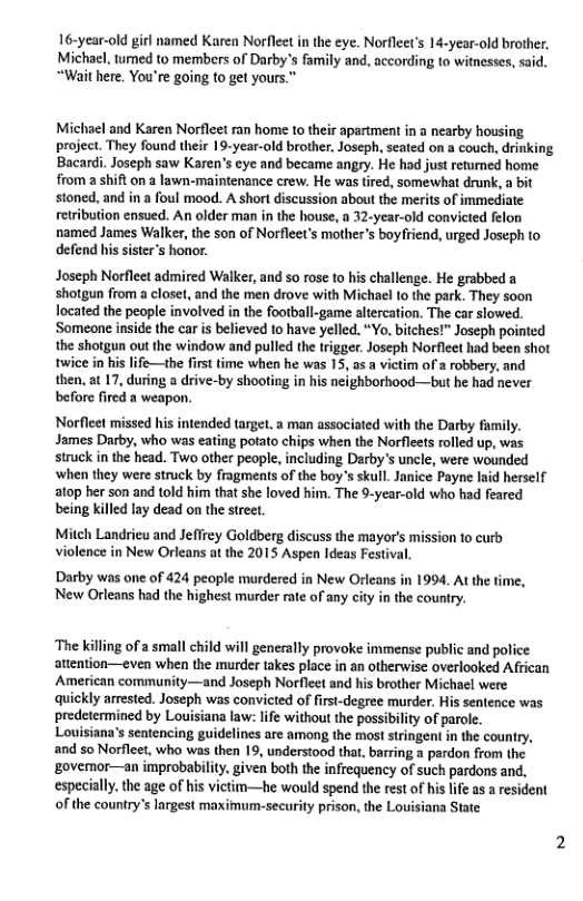 16-year-old girl named Karen Norfleet in the eye. Norfleet’s 14-year-old brother. Michacl, umed to members of Darby’s family and, according to witnesses, said. “Wait here. You’re going to get yours.” Michacl and Karen Norfleet ran home to their apartment in a nearby housing. project. They found their 19-year-old brother, Joseph, seated on a couch, drinking Bacardi. Joscph saw Karen’s eye and became angry. He had just returned home from a shift on a lawn-maintenance crew. He was tired, somewhat drunk, a bit stoned, and in a foul mood. A short discussion about the merits of immediate retribution ensued. An older man in the house, a 32-year-old convicted felon named James Walker, the son of Norfleet’s mother’s boyfriend, urged Joseph to defend his sister’s honor. Joseph Norfleet admired Walker, and 5o rose to his challenge. He grabbed a shotgun from a closet, and the men drove with Michael to the park. They soon Iocated the people involved in the football-game altercation. The car slowed. Someone inside the car s believed to have yelled. “Yo. bitches!" Joseph pointed the shotgun out the window and pulled the trigger. Joseph Norfleet had been shot twice in his life—the first time when he was 15, as a victim of 2 robbery, and then, at 17, during a drive-by shooting in his neighborhood—but he had never before fired a weapon. Norfleet missed his intended target. a man associated with the Darby family. James Darby, who was eating potato chips when the Norfleets rolled up, was struck in the head. Two other peaple, including Darby’s uncle, were wounded ‘when they were struck by fragments of the boy’s skull. Janice Payne laid herself atop her son and told him that she loved him. The 9-year-old who had feared being killed lay dead on the street, Mitch Landrieu and Jeflrey Goldberg discuss the mayor’s mission to curb violence in New Orleans at the 2015 Aspen Ideas Festival. Darby was one of 24 people murdered in New Orleans in 1994. At the time, New Orleans had the highest murder rate of any city in the country. ‘The killing of a small child will genecally provoke immense public and police. attention—even when the murder takes place in an otherwisc overlooked African American community—and Joseph Norflect and his brother Michael were quickly arrested. Joseph was convicted of first-degree murder. His sentence was predetermined by Lovisiana law: life without the possibility of parole. Louisiana’s sentencing guidelines are among the most stringent in the country, and so Norfleet, who was then 19, understood that, barring a pardon from the ‘govemor—an improbability. given both the infrequency of such pardons and, especially. the age of his victim—he would spend the rest of his life as a resident of the country’s lrgest maximum-security prison, the Louisiana State